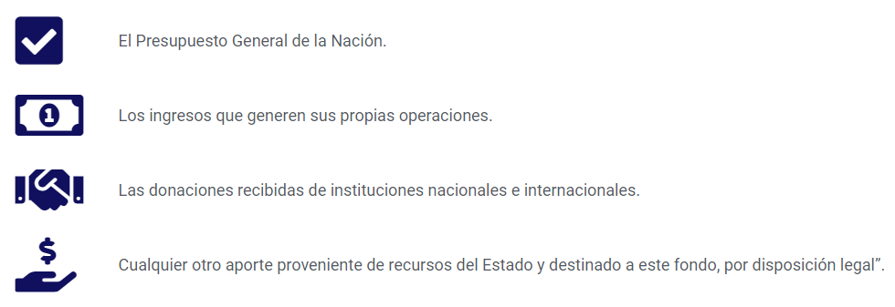 -El Presupuesto General de la Nación.
-Los ingresos que generen sus propias operaciones.
-Las donaciones recibidas de instituciones nacionales e internacionales.
-Cualquier otro aporte proveniente de recursos del Estado y destinado a este fondo, por disposición legal”.