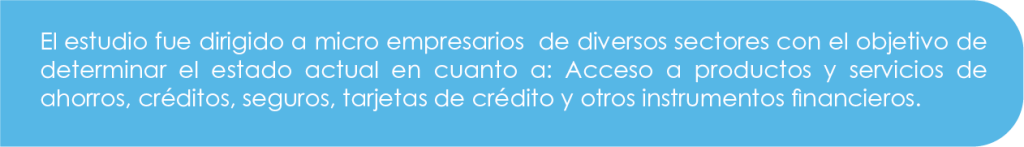 El estudio fue dirigido a microempresarios de diversos sectores con el objetivo de determinar el estado actual en cuanto a: acceso a productos y servicios de ahorros, créditos, seguros, tarjetas de crédito y otros instrumentos financieros.