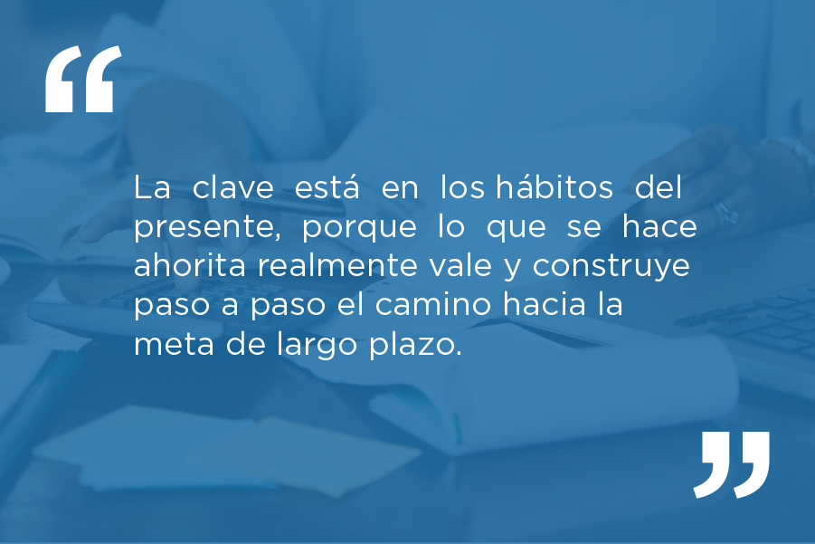 La clave está en los hábitos del presente, porque lo que se hace ahorita realmente vale y construye paso a paso el camino hacia la meta de largo plazo